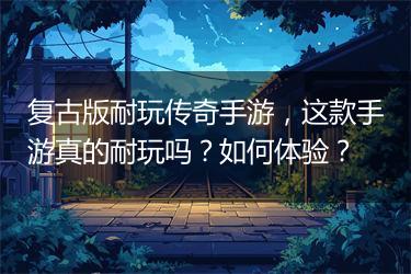 复古版耐玩传奇手游，这款手游真的耐玩吗？如何体验？