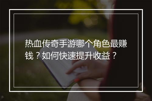 热血传奇手游哪个角色最赚钱？如何快速提升收益？