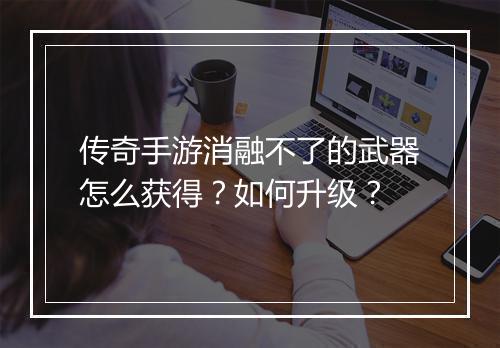 传奇手游消融不了的武器怎么获得？如何升级？