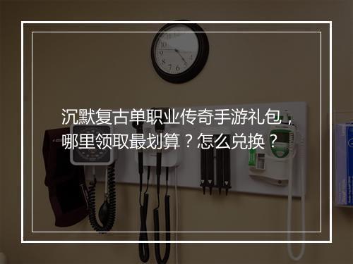 沉默复古单职业传奇手游礼包，哪里领取最划算？怎么兑换？