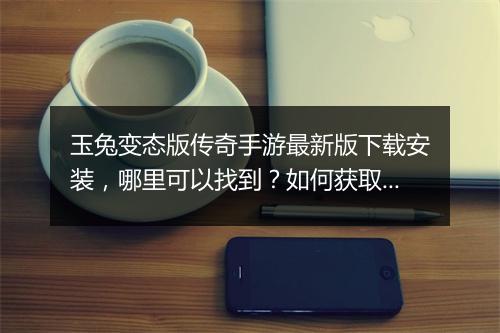 玉兔变态版传奇手游最新版下载安装，哪里可以找到？如何获取？
