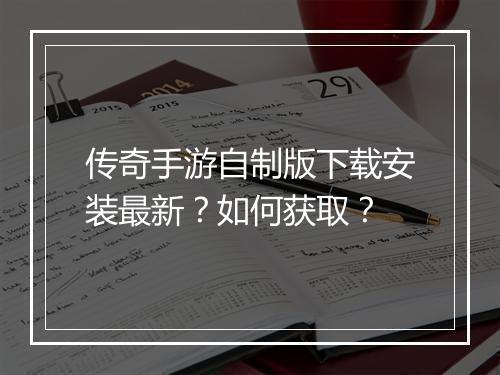 传奇手游自制版下载安装最新？如何获取？
