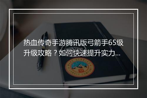 热血传奇手游腾讯版弓箭手65级升级攻略？如何快速提升实力？