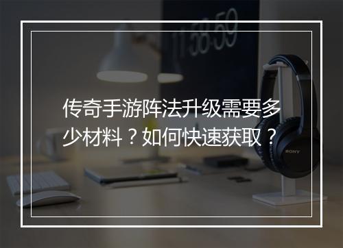 传奇手游阵法升级需要多少材料？如何快速获取？