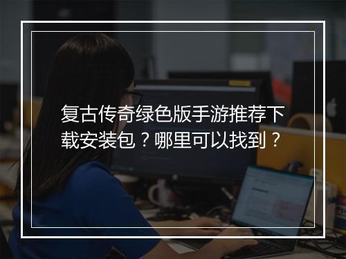复古传奇绿色版手游推荐下载安装包？哪里可以找到？