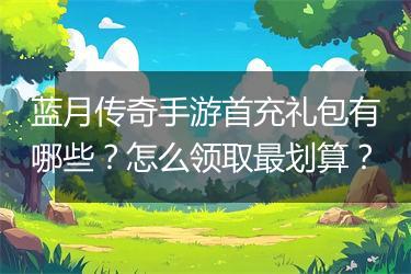 蓝月传奇手游首充礼包有哪些？怎么领取最划算？