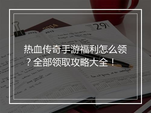 热血传奇手游福利怎么领？全部领取攻略大全！