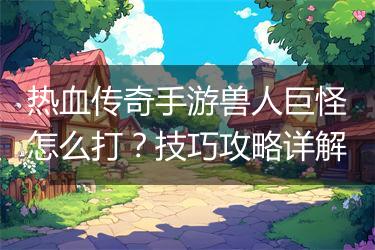 热血传奇手游兽人巨怪怎么打？技巧攻略详解