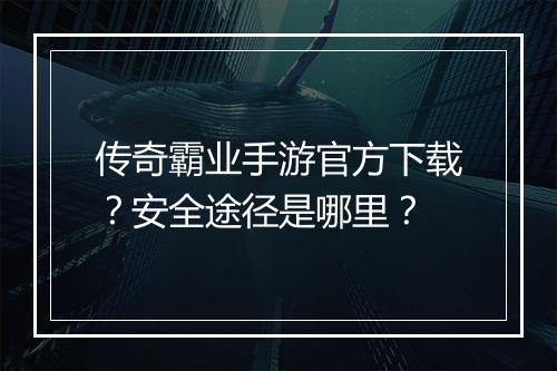传奇霸业手游官方下载？安全途径是哪里？