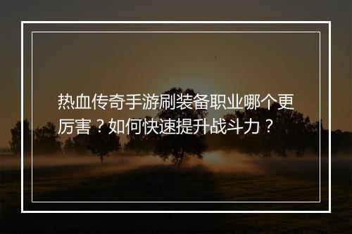 热血传奇手游刷装备职业哪个更厉害？如何快速提升战斗力？