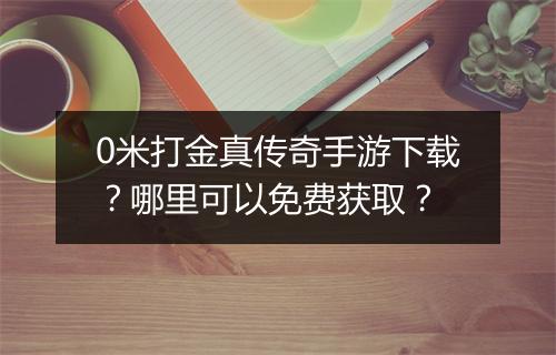 0米打金真传奇手游下载？哪里可以免费获取？