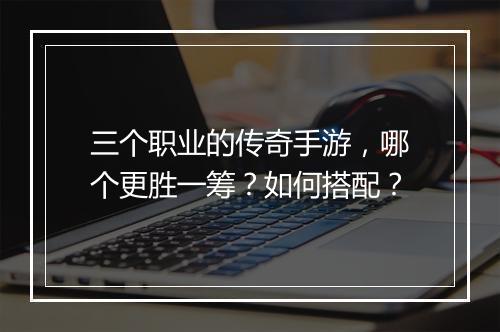 三个职业的传奇手游，哪个更胜一筹？如何搭配？