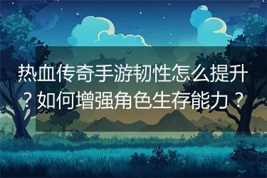 热血传奇手游韧性怎么提升？如何增强角色生存能力？