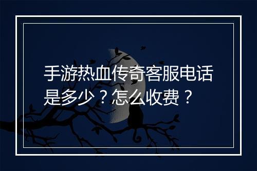 手游热血传奇客服电话是多少？怎么收费？