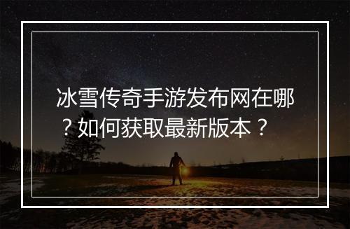 冰雪传奇手游发布网在哪？如何获取最新版本？