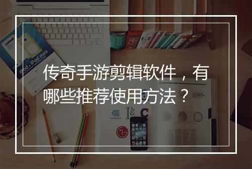 传奇手游剪辑软件，有哪些推荐使用方法？