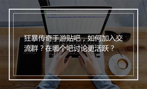 狂暴传奇手游贴吧，如何加入交流群？在哪个吧讨论更活跃？