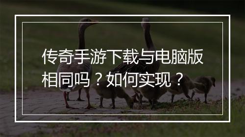 传奇手游下载与电脑版相同吗？如何实现？