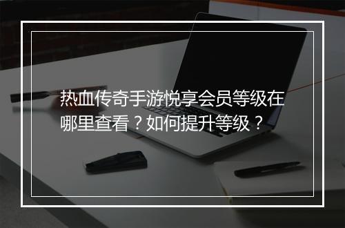 热血传奇手游悦享会员等级在哪里查看？如何提升等级？