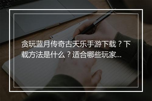贪玩蓝月传奇古天乐手游下载？下载方法是什么？适合哪些玩家？