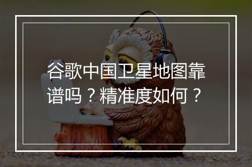谷歌中国卫星地图靠谱吗？精准度如何？