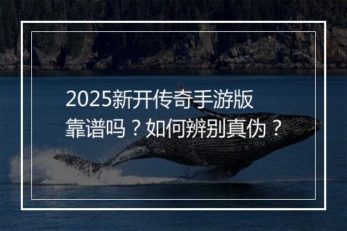 2025新开传奇手游版靠谱吗？如何辨别真伪？