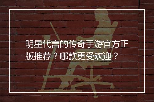 明星代言的传奇手游官方正版推荐？哪款更受欢迎？