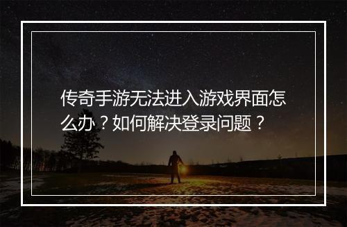 传奇手游无法进入游戏界面怎么办？如何解决登录问题？