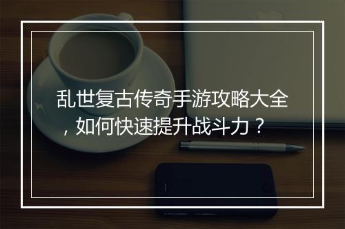 乱世复古传奇手游攻略大全，如何快速提升战斗力？