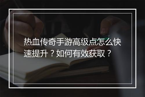 热血传奇手游高级点怎么快速提升？如何有效获取？