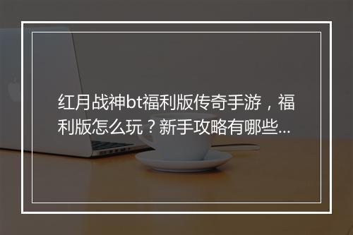 红月战神bt福利版传奇手游，福利版怎么玩？新手攻略有哪些？