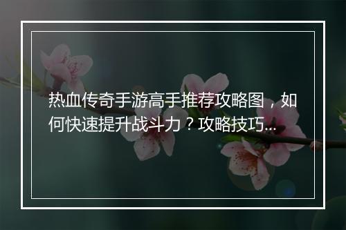 热血传奇手游高手推荐攻略图，如何快速提升战斗力？攻略技巧分享！
