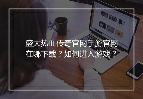 盛大热血传奇官网手游官网在哪下载？如何进入游戏？