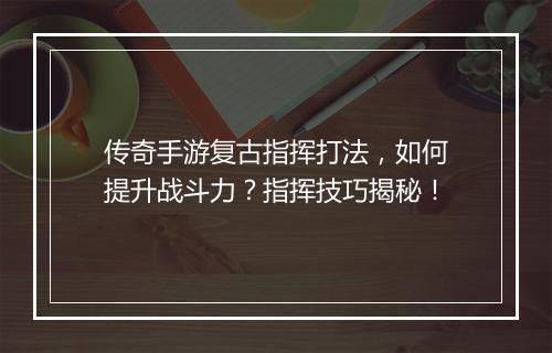 传奇手游复古指挥打法，如何提升战斗力？指挥技巧揭秘！