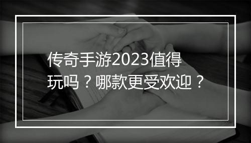 传奇手游2023值得玩吗？哪款更受欢迎？