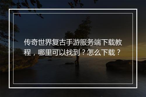传奇世界复古手游服务端下载教程，哪里可以找到？怎么下载？