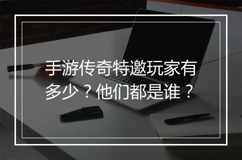 手游传奇特邀玩家有多少？他们都是谁？