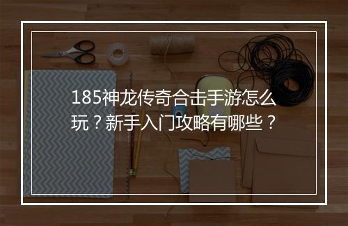 185神龙传奇合击手游怎么玩？新手入门攻略有哪些？