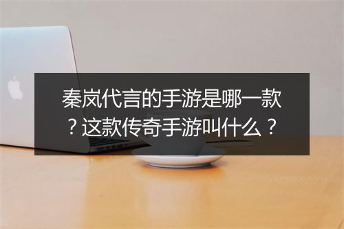 秦岚代言的手游是哪一款？这款传奇手游叫什么？