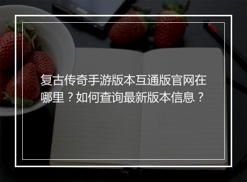 复古传奇手游版本互通版官网在哪里？如何查询最新版本信息？