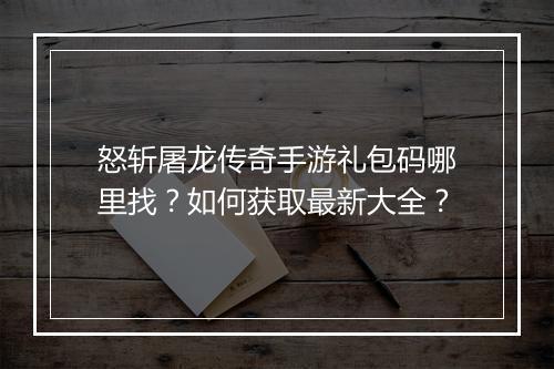 怒斩屠龙传奇手游礼包码哪里找？如何获取最新大全？