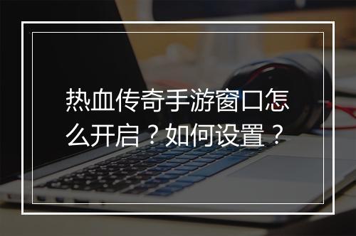 热血传奇手游窗口怎么开启？如何设置？