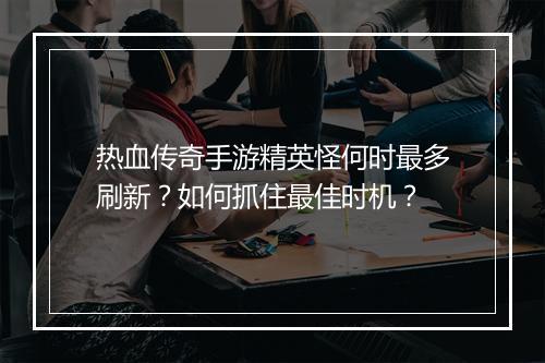 热血传奇手游精英怪何时最多刷新？如何抓住最佳时机？