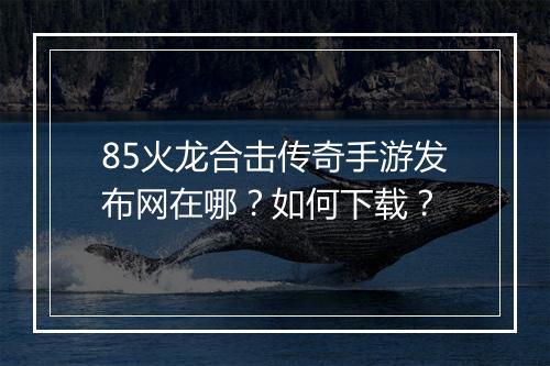85火龙合击传奇手游发布网在哪？如何下载？