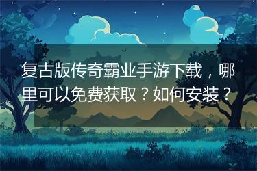 复古版传奇霸业手游下载，哪里可以免费获取？如何安装？