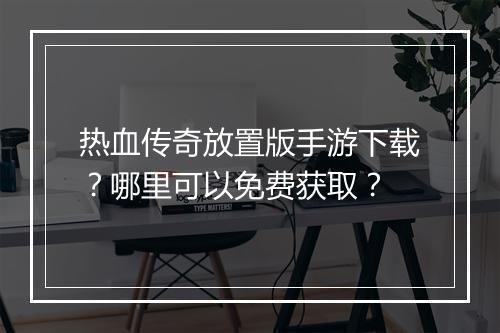 热血传奇放置版手游下载？哪里可以免费获取？