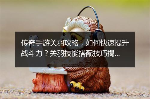 传奇手游关羽攻略，如何快速提升战斗力？关羽技能搭配技巧揭秘！