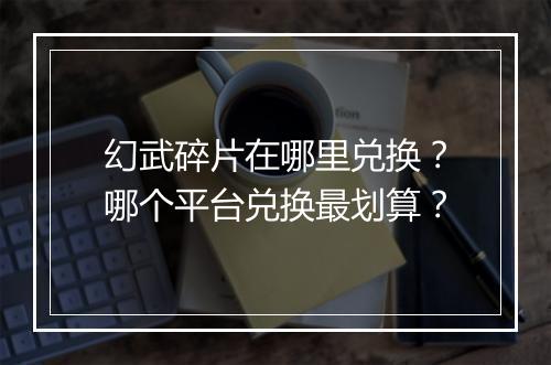 幻武碎片在哪里兑换？哪个平台兑换最划算？