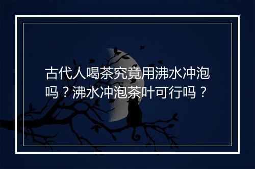 古代人喝茶究竟用沸水冲泡吗？沸水冲泡茶叶可行吗？