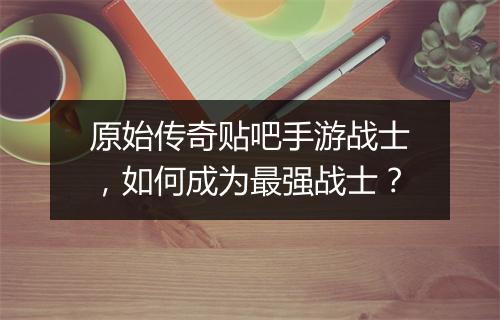 原始传奇贴吧手游战士，如何成为最强战士？
